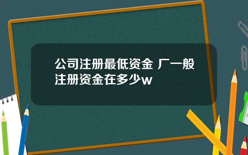 公司注册最低资金 厂一般注册资金在多少w